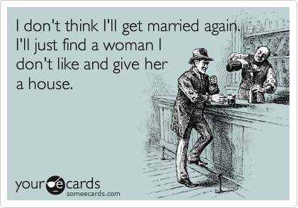 I don't think I'll get married again.
I'll just find a woman I
don't like and give her
a house.