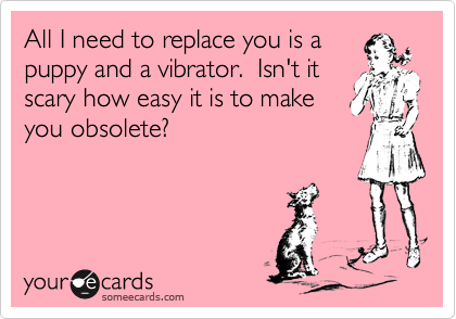 All I need to replace you is a
puppy and a vibrator.  Isn't it
scary how easy it is to make
you obsolete? 