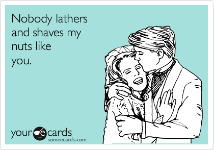 Nobody lathers 
and shaves my 
nuts like
you.