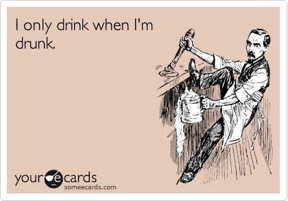 I only drink when I'm
drunk.