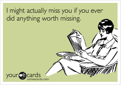 I might actually miss you if you ever did anything worth missing.