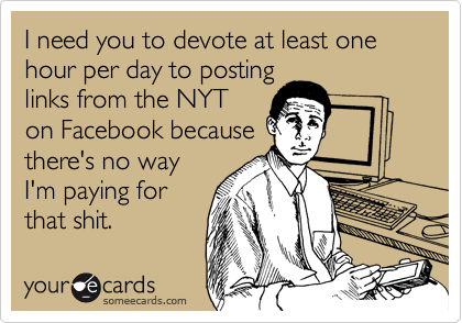 I need you to devote at least one hour per day to posting
links from the NYT
on Facebook because
there's no way
I'm paying for
that shit.