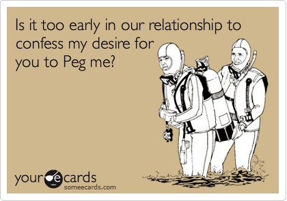 Is it too early in our relationship to confess my desire for
you to Peg me?