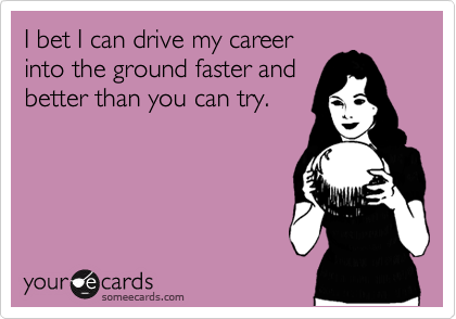 I bet I can drive my career
into the ground faster and
better than you can try.