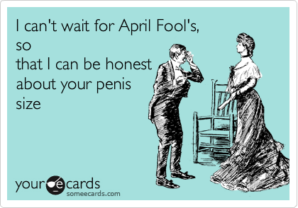 I can't wait for April Fool's,
so
that I can be honest
about your penis
size