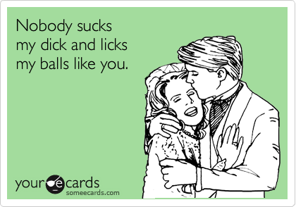 Nobody sucks 
my dick and licks 
my balls like you.