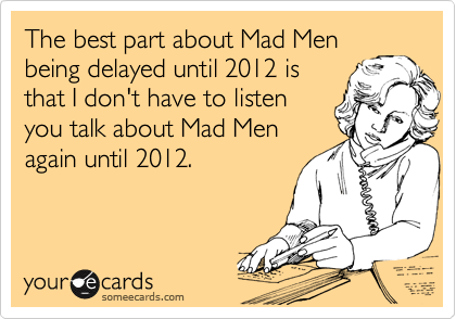 The best part about Mad Men
being delayed until 2012 is
that I don't have to listen
you talk about Mad Men
again until 2012.