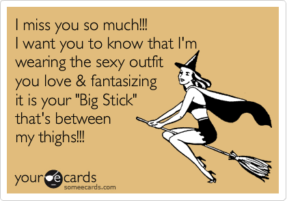 I miss you so much!!!
I want you to know that I'm wearing the sexy outfit
you love & fantasizing 
it is your "Big Stick"
that's between
my thighs!!! 