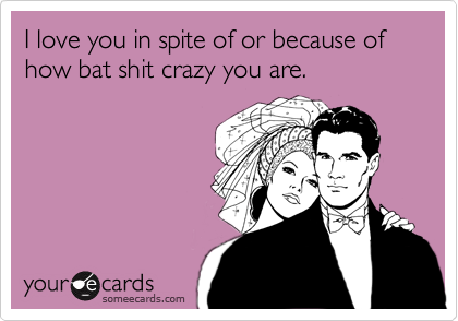 I love you in spite of or because of how bat shit crazy you are.