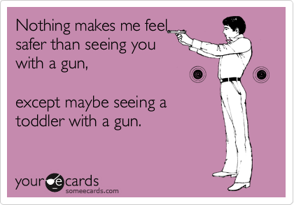 Nothing makes me feel
safer than seeing you
with a gun,

except maybe seeing a
toddler with a gun.