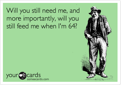 Will you still need me, and
more importantly, will you
still feed me when I'm 64?