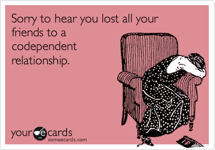 Sorry to hear you lost all your friends to a
codependent
relationship.