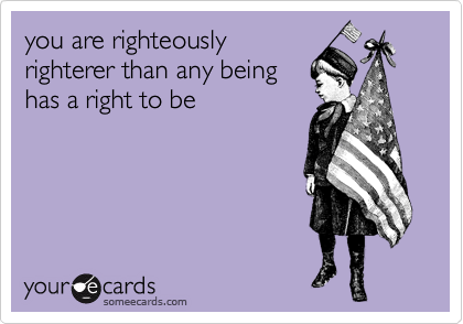 you are righteously
righterer than any being
has a right to be
