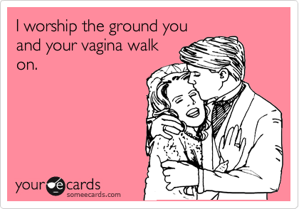 I worship the ground you
and your vagina walk
on.