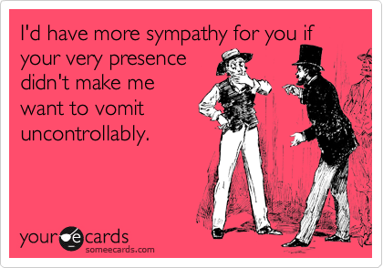 I'd have more sympathy for you if your very presence 
didn't make me 
want to vomit
uncontrollably.