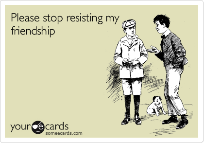 Please stop resisting my
friendship 
