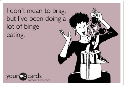 I don't mean to brag,
but I've been doing a
lot of binge
eating.