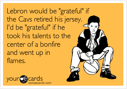 Lebron would be "grateful" if
the Cavs retired his jersey.
I'd be "grateful" if he
took his talents to the
center of a bonfire
and went up in
flames.
