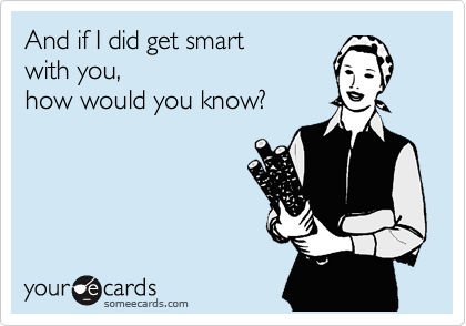 And if I did get smart 
with you,
how would you know?