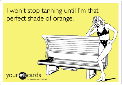 I won't stop tanning until I'm that perfect shade of orange.