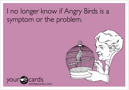 I no longer know if Angry Birds is a symptom or the problem. 