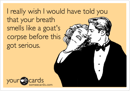 I really wish I would have told you that your breath
smells like a goat's
corpse before this
got serious.