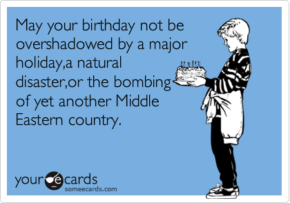 May your birthday not be
overshadowed by a major
holiday,a natural
disaster,or the bombing
of yet another Middle
Eastern country.