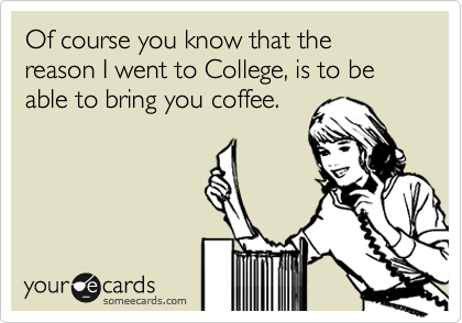 Of course you know that the reason I went to College, is to be able to bring you coffee.