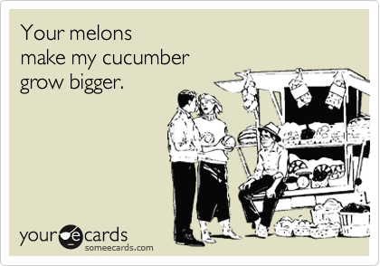 Your melons
make my cucumber
grow bigger.