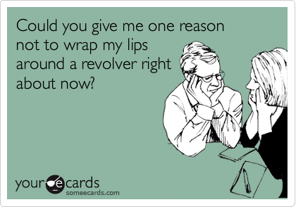 Could you give me one reason
not to wrap my lips
around a revolver right
about now?