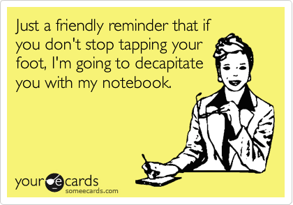 Just a friendly reminder that if
you don't stop tapping your
foot, I'm going to decapitate 
you with my notebook.