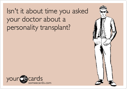 Isn't it about time you asked
your doctor about a
personality transplant?