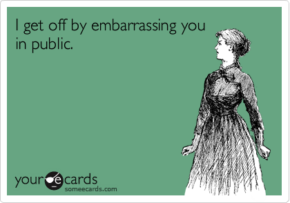 I get off by embarrassing you
in public. 