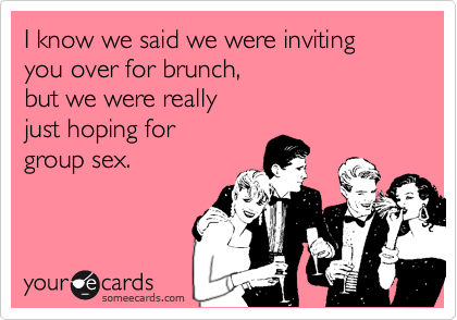 I know we said we were inviting you over for brunch, 
but we were really 
just hoping for
group sex.
