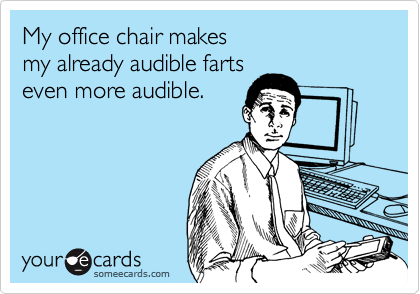 My office chair makes 
my already audible farts 
even more audible.