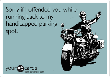 Sorry if I offended you while
running back to my
handicapped parking
spot.