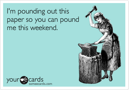 I'm pounding out this
paper so you can pound
me this weekend.