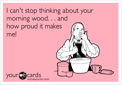 I can't stop thinking about your morning wood. . . and
how proud it makes
me!

