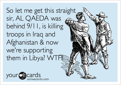 So let me get this straight
sir, AL QAEDA was
behind 9/11, is killing
troops in Iraq and
Afghanistan & now 
we're supporting  
them in Libya? WTF!! 