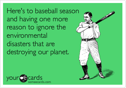 Here's to baseball season
and having one more
reason to ignore the
environmental
disasters that are
destroying our planet.