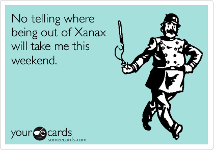 No telling where
being out of Xanax
will take me this
weekend. 