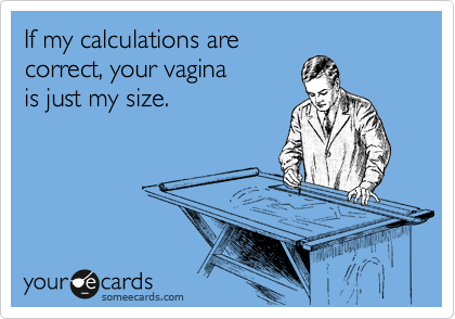 If my calculations are 
correct, your vagina 
is just my size.