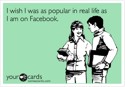 I wish I was as popular in real life as I am on Facebook.