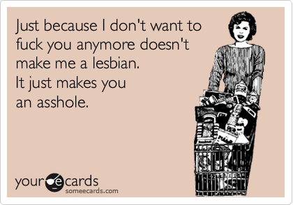 Just because I don't want to
fuck you anymore doesn't
make me a lesbian. 
It just makes you 
an asshole.

