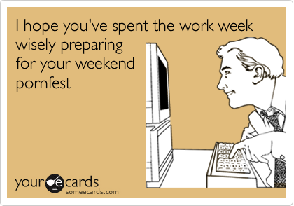 I hope you've spent the work week wisely preparing
for your weekend
pornfest