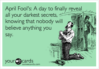April Fool's: A day to finally reveal all your darkest secrets,
knowing that nobody will
believe anything you
say.
