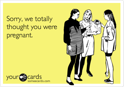 
Sorry, we totally
thought you were
pregnant.