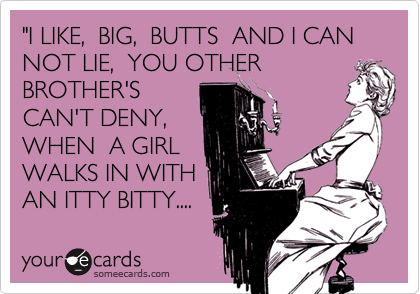 "I LIKE,  BIG,  BUTTS  AND I CAN NOT LIE,  YOU OTHER
BROTHER'S
CAN'T DENY,
WHEN  A GIRL
WALKS IN WITH
AN ITTY BITTY.... 