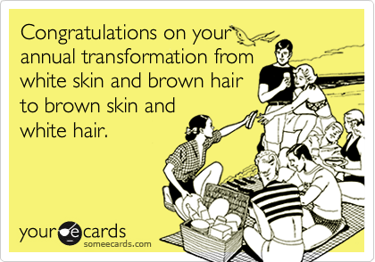 Congratulations on your
annual transformation from
white skin and brown hair
to brown skin and
white hair.