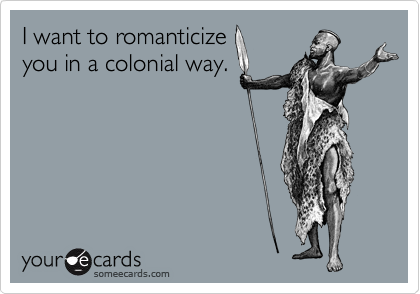 I want to romanticize
you in a colonial way.